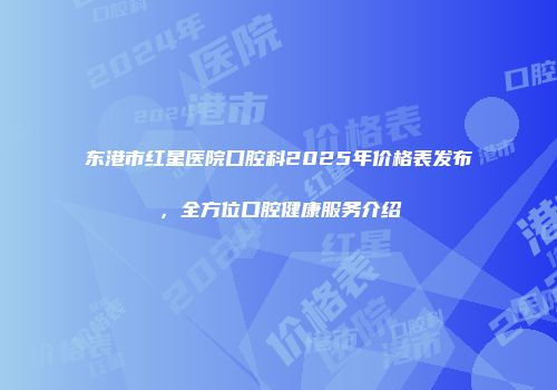东港市红星医院口腔科2025年价格表发布，全方位口腔健康服务介绍