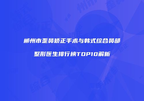 郴州市歪鼻矫正手术与韩式综合鼻部整形医生排行榜TOP10解析