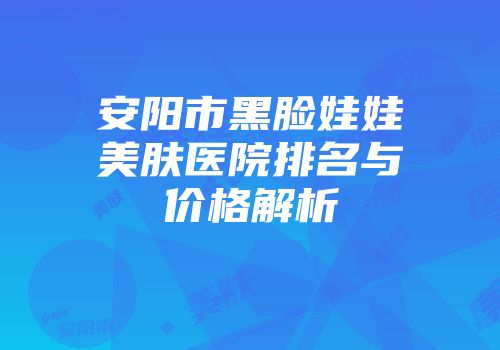 安阳市黑脸娃娃美肤医院排名与价格解析