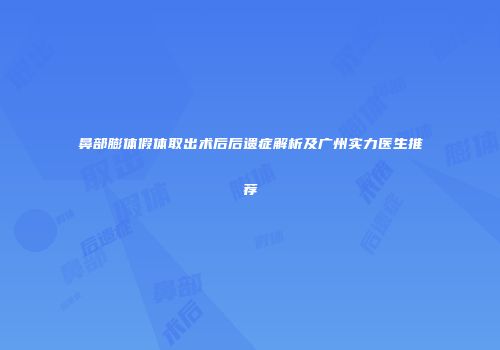 鼻部膨体假体取出术后后遗症解析及广州实力医生推荐