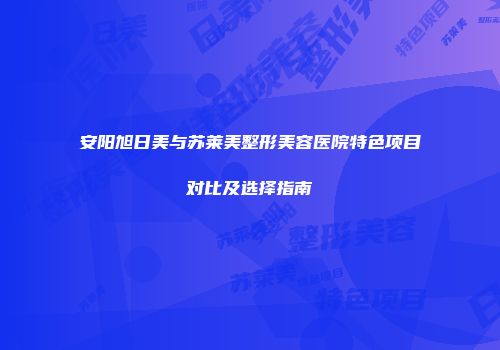 安阳旭日美与苏莱美整形美容医院特色项目对比及选择指南
