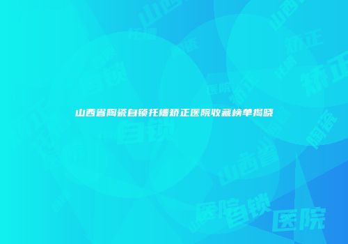 山西省陶瓷自锁托槽矫正医院收藏榜单揭晓