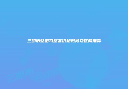 三明市贴面耳整容价格概览及医院推荐