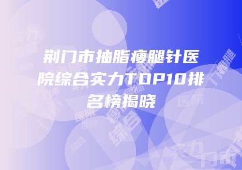 荆门市抽脂瘦腿针医院综合实力TOP10排名榜揭晓