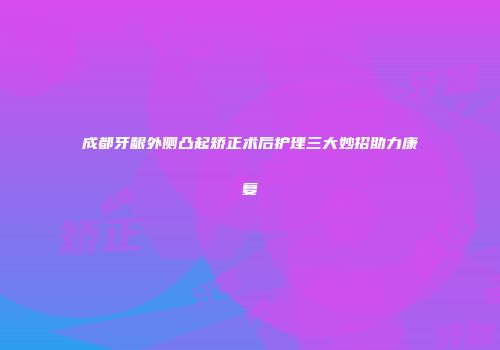 成都牙龈外侧凸起矫正术后护理三大妙招助力康复