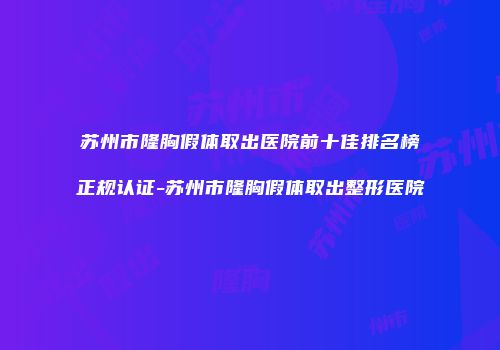 苏州市隆胸假体取出医院前十佳排名榜正规认证-苏州市隆胸假体取出整形医院