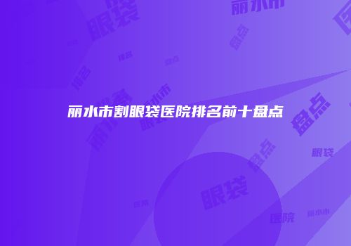 丽水市割眼袋医院排名前十盘点