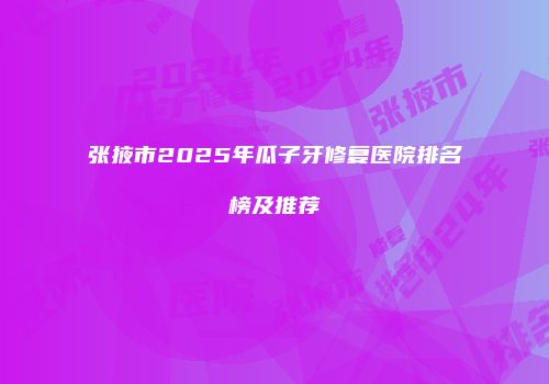 张掖市2025年瓜子牙修复医院排名榜及推荐