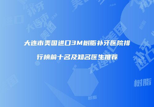 大连市美国进口3M树脂补牙医院排行榜前十名及知名医生推荐