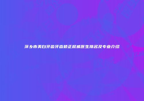 萍乡市美白牙齿牙齿矫正权威医生排名及专业介绍