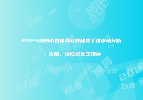 2025赣州市自体耳软骨隆鼻手术市场分析：价格、医院及医生推荐