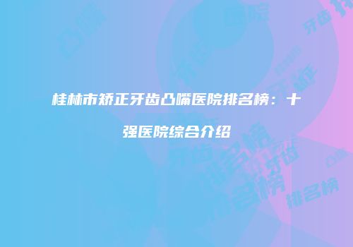 桂林市矫正牙齿凸嘴医院排名榜：十强医院综合介绍