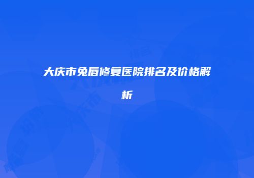 大庆市兔唇修复医院排名及价格解析