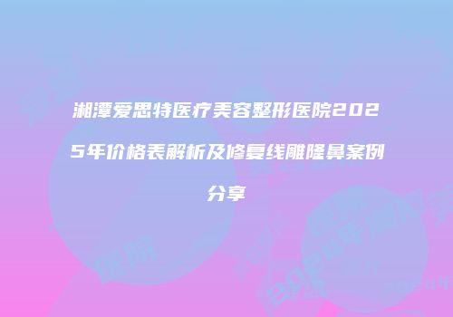 湘潭爱思特医疗美容整形医院2025年价格表解析及修复线雕隆鼻案例分享