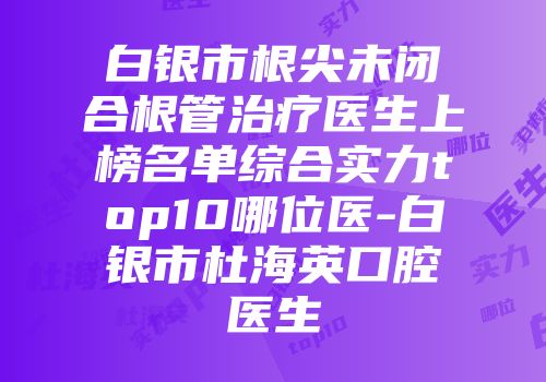 白银市根尖未闭合根管治疗医生上榜名单综合实力top10哪位医-白银市杜海英口腔医生