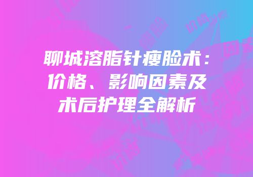 聊城溶脂针瘦脸术：价格、影响因素及术后护理全解析