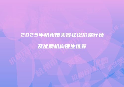 2025年杭州市美容祛斑价格行情及优质机构医生推荐