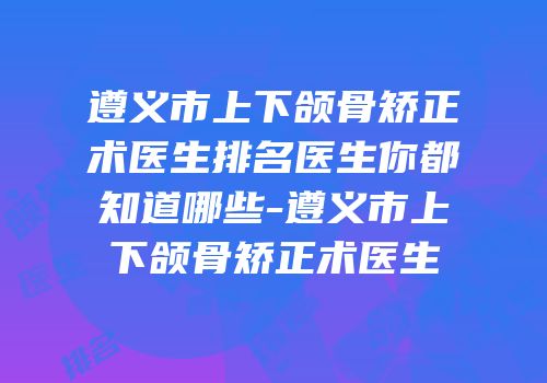 遵义市上下颌骨矫正术医生排名医生你都知道哪些-遵义市上下颌骨矫正术医生