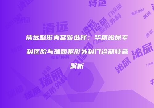 清远整形美容新选择：华康泌尿专科医院与瑞丽整形外科门诊部特色解析