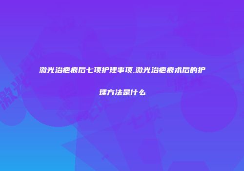 激光治疤痕后七项护理事项,激光治疤痕术后的护理方法是什么