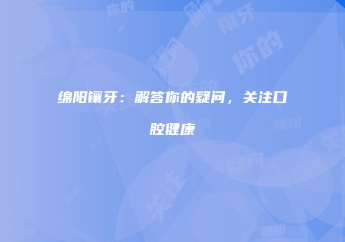 绵阳镶牙：解答你的疑问，关注口腔健康