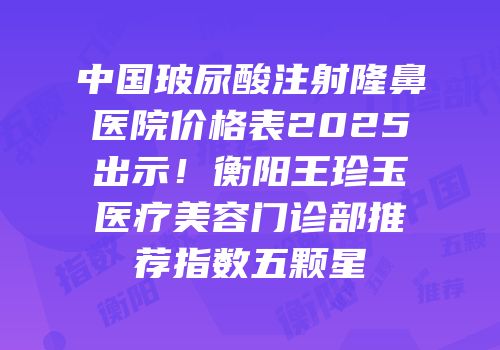 中国玻尿酸注射隆鼻医院价格表2025出示！衡阳王珍玉医疗美容门诊部推荐指数五颗星