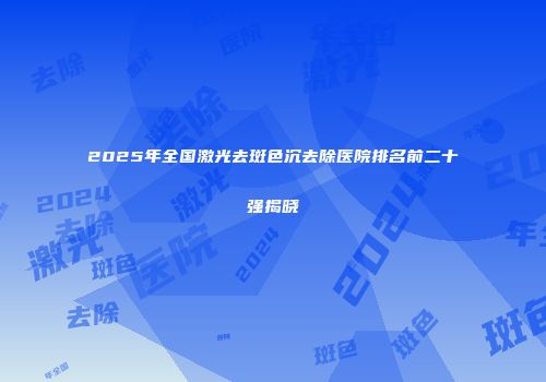 2025年全国激光去斑色沉去除医院排名前二十强揭晓