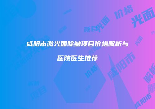咸阳市激光面除皱项目价格解析与医院医生推荐