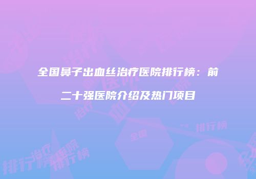 全国鼻子出血丝治疗医院排行榜：前二十强医院介绍及热门项目