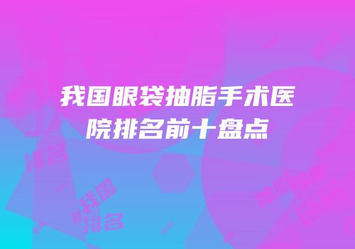 我国眼袋抽脂手术医院排名前十盘点