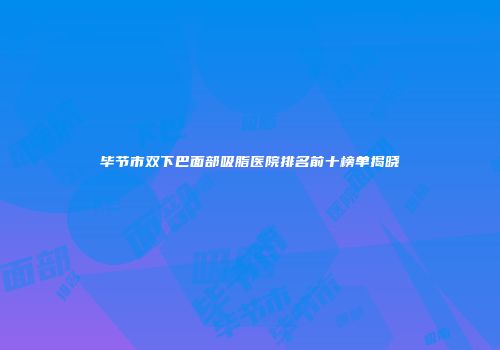 毕节市双下巴面部吸脂医院排名前十榜单揭晓