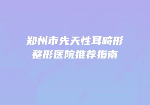 郑州市先天性耳畸形整形医院推荐指南