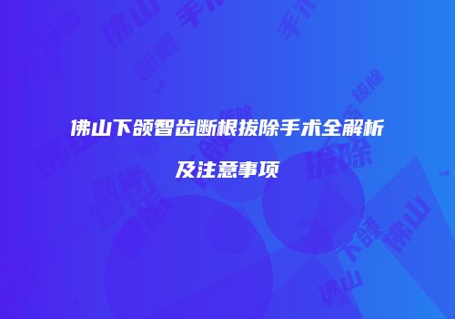 佛山下颌智齿断根拔除手术全解析及注意事项