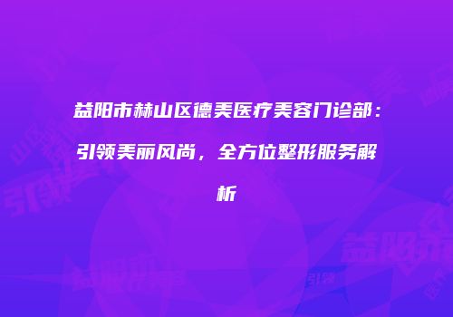 益阳市赫山区德美医疗美容门诊部：引领美丽风尚，全方位整形服务解析