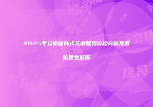 2025年安徽省韩式无痕隆鼻价格分析及医院医生推荐