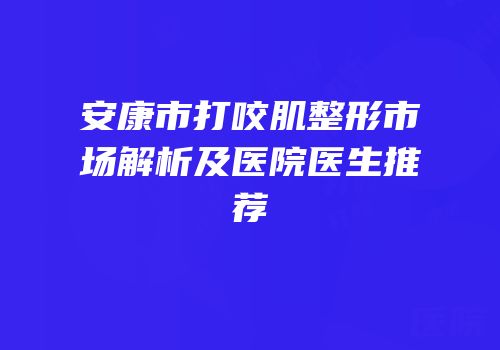 安康市打咬肌整形市场解析及医院医生推荐