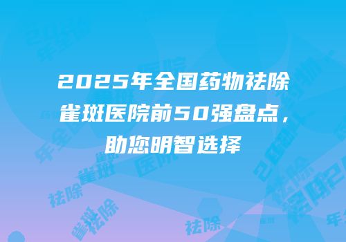 2025年全国药物祛除雀斑医院前50强盘点，助您明智选择