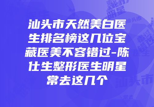 汕头市天然美白医生排名榜这几位宝藏医美不容错过-陈仕生整形医生明星常去这几个
