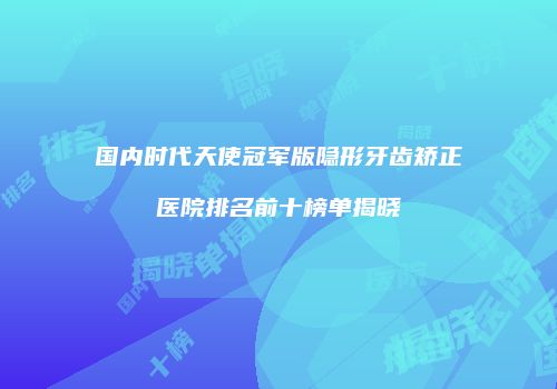 国内时代天使冠军版隐形牙齿矫正医院排名前十榜单揭晓