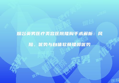 烟台英男医疗美容医院隆胸手术解析：风险、优势与自体软骨隆鼻优势