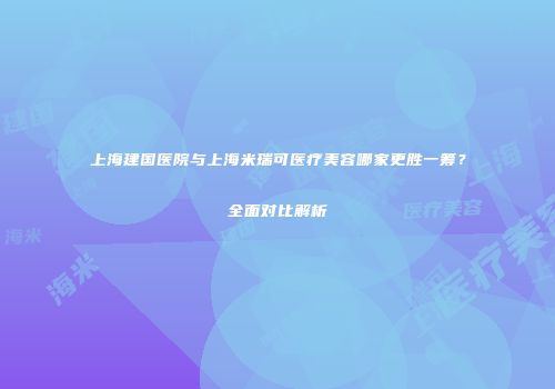 上海建国医院与上海米瑞可医疗美容哪家更胜一筹？全面对比解析