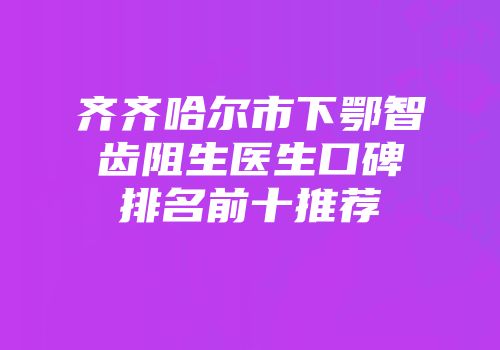 齐齐哈尔市下鄂智齿阻生医生口碑排名前十推荐