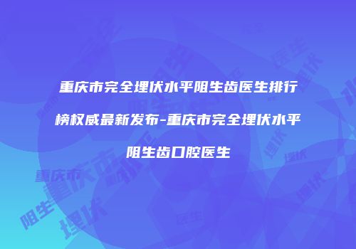 重庆市完全埋伏水平阻生齿医生排行榜权威最新发布-重庆市完全埋伏水平阻生齿口腔医生