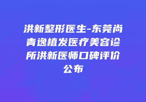 洪新整形医生-东莞尚青逸植发医疗美容诊所洪新医师口碑评价公布