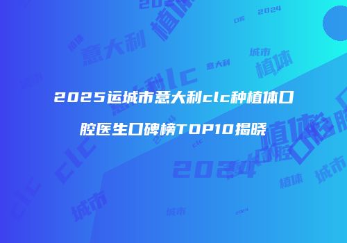 2025运城市意大利clc种植体口腔医生口碑榜TOP10揭晓