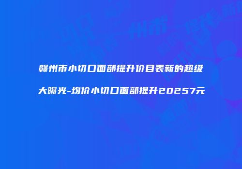 赣州市小切口面部提升价目表新的超级大曝光-均价小切口面部提升20257元