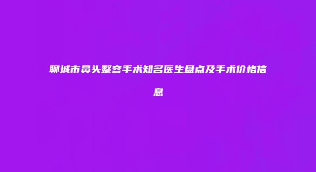聊城市鼻头整容手术知名医生盘点及手术价格信息