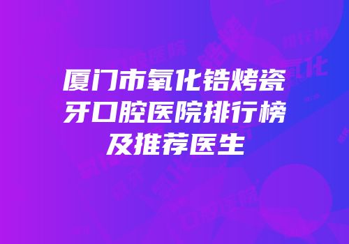 厦门市氧化锆烤瓷牙口腔医院排行榜及推荐医生