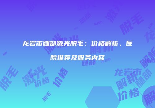 龙岩市腿部激光脱毛：价格解析、医院推荐及服务内容
