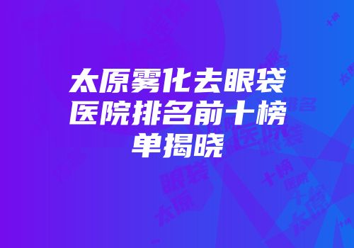 太原雾化去眼袋医院排名前十榜单揭晓